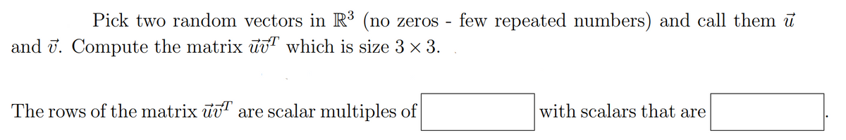 ## Vector and Matrix Operations in Mathematics

### Problem Description

Pick two random vectors in \(\mathbb{R}^3\) (no zeros – few repeated numbers) and call them \(\vec{u}\) and \(\vec{v}\). Compute the matrix \(\vec{u}\vec{v}^T\) which is size \(3 \times 3\).

### Instructions

The rows of the matrix \(\vec{u}\vec{v}^T\) are scalar multiples of \([\text{Input 1}]\) with scalars that are \([\text{Input 2}]\).

- **Explanation:** 
  - **Matrix \(\vec{u}\vec{v}^T\):** This is the outer product of vectors \(\vec{u}\) and \(\vec{v}\). 
  - **Vector \(\vec{u}\) and \(\vec{v}^T\):** \(\vec{u}\) is a column vector and \(\vec{v}^T\) is a row vector. 
  - **Size of the Matrix:** The result is a \(3 \times 3\) matrix.

Complete the empty boxes to explore the relationships between vectors and matrices.