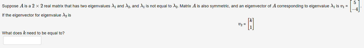 Suppose \( A \) is a \( 2 \times 2 \) real matrix that has two eigenvalues \( \lambda_1 \) and \( \lambda_2 \), and \( \lambda_1 \) is not equal to \( \lambda_2 \). Matrix \( A \) is also symmetric, and an eigenvector of \( A \) corresponding to eigenvalue \( \lambda_1 \) is \( v_1 = \begin{bmatrix} 5 \\ -4 \end{bmatrix} \).

If the eigenvector for eigenvalue \( \lambda_2 \) is 

\[ v_2 = \begin{bmatrix} k \\ 1 \end{bmatrix} \]

What does \( k \) need to be equal to?

[Here there would be a text box or some input field for the user to provide their answer.]
