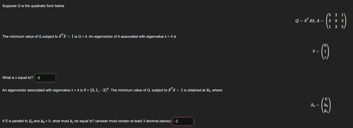 Suppose Q is the quadratic form below
The minimum value of Q subject to ¹ = 1 is Q = 4. An eigenvector of A associated with eigenvalue λ = 4 is
What is c equal to? -2
An eigenvector associated with eigenvalue λ = 4 is ₹ = (0, 1, −2)². The minimum value of Q, subject to ª € = 1 is obtained at to, where:
If 7 is parallel to to and ko > 0, what must k₁ be equal to? (answer must contain at least 3 decimal places) -2
Q = ¹ Añ, A = | 2
V =
To
5 2 1
-(:)
8 2
1 2 5
||
(1)
ko