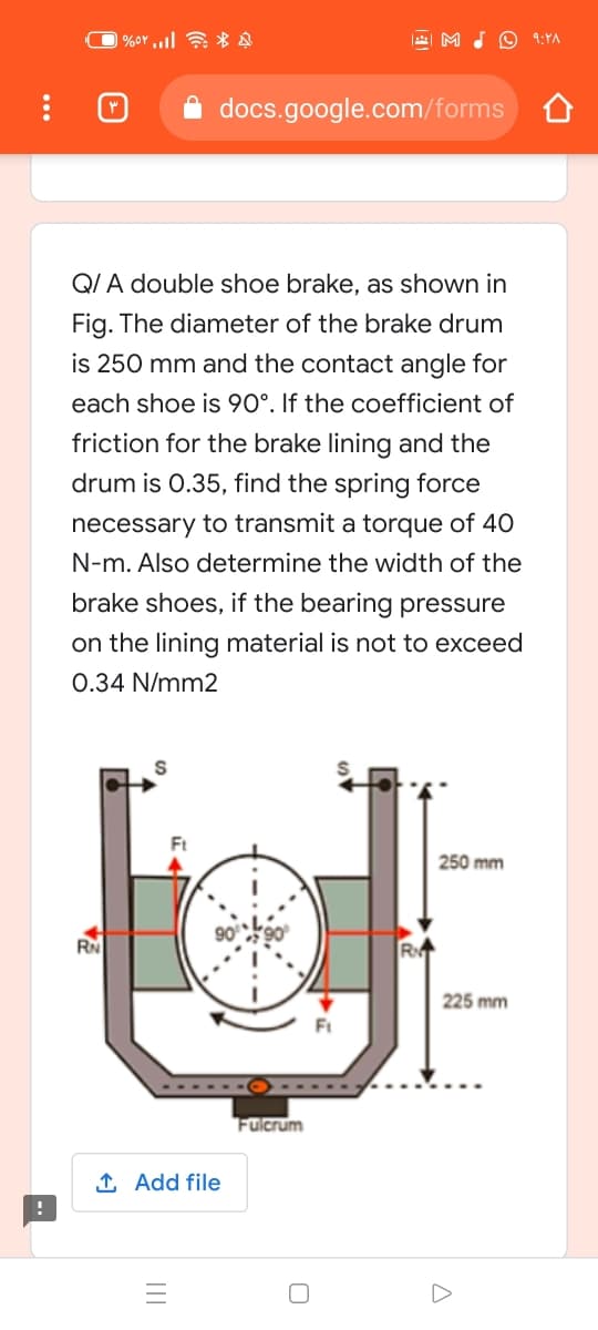 | %or ,,l *
M JO 9:YA
docs.google.com/forms
QI A double shoe brake, as shown in
Fig. The diameter of the brake drum
is 250 mm and the contact angle for
each shoe is 90°. If the coefficient of
friction for the brake lining and the
drum is 0.35, find the spring force
necessary to transmit a torque of 40
N-m. Also determine the width of the
brake shoes, if the bearing pressure
on the lining material is not to exceed
0.34 N/mm2
250 mm
RN
R
225 mm
Ft
Fulcrum
1 Add file
