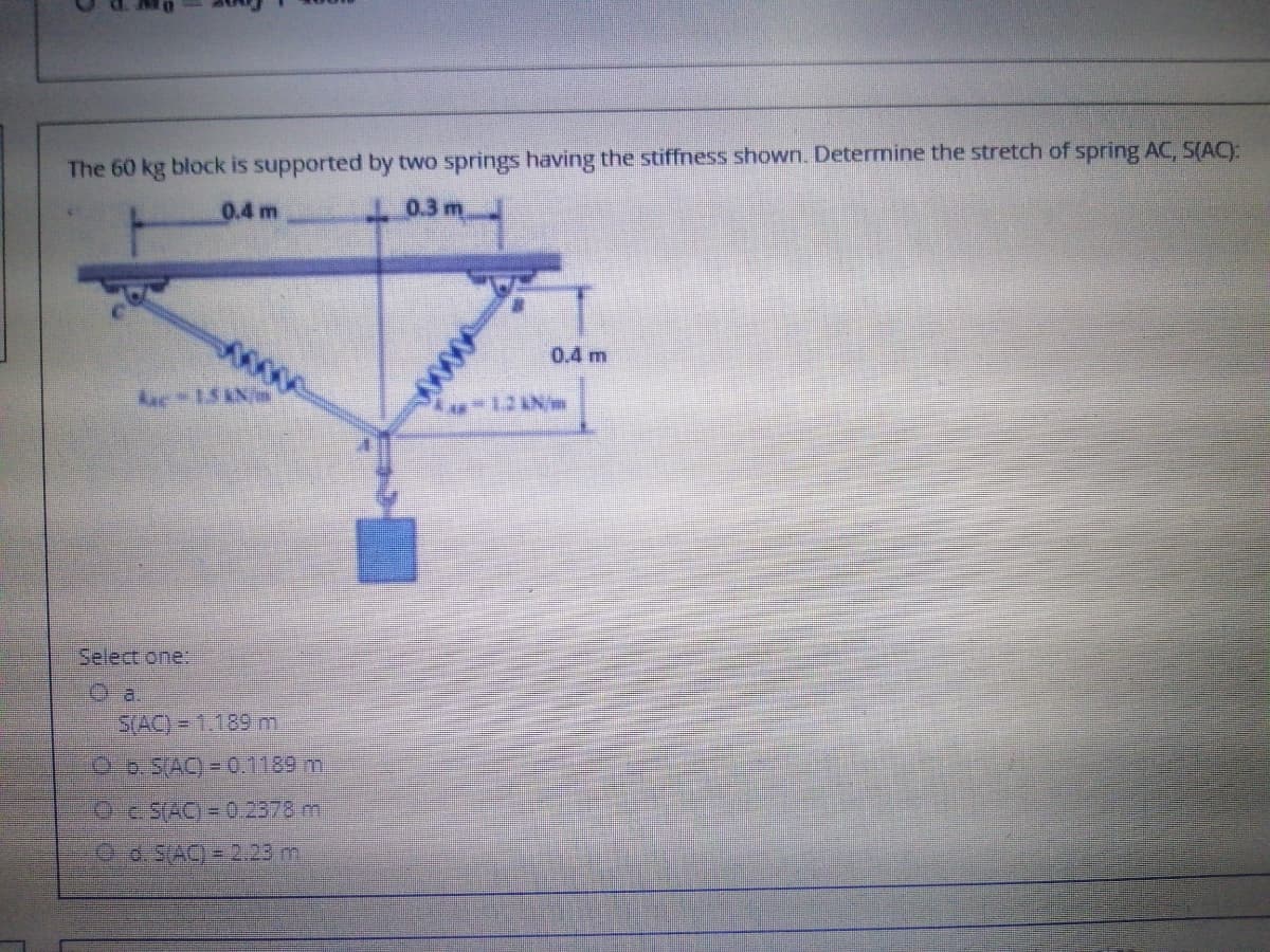 The 60 kg block is supported by two springs having the stiffness shown. Determine the stretch of spring AC, S(AC):
0.4 m
0.3 m
0.4 m
Auc-15KN/m
Select one:
O a.
S(AC)= 1.189 m
O b. SAC) = 0.1189 m
Oc SAC) = 0.2378 ml
O 0.SAC) = 2.23 m
