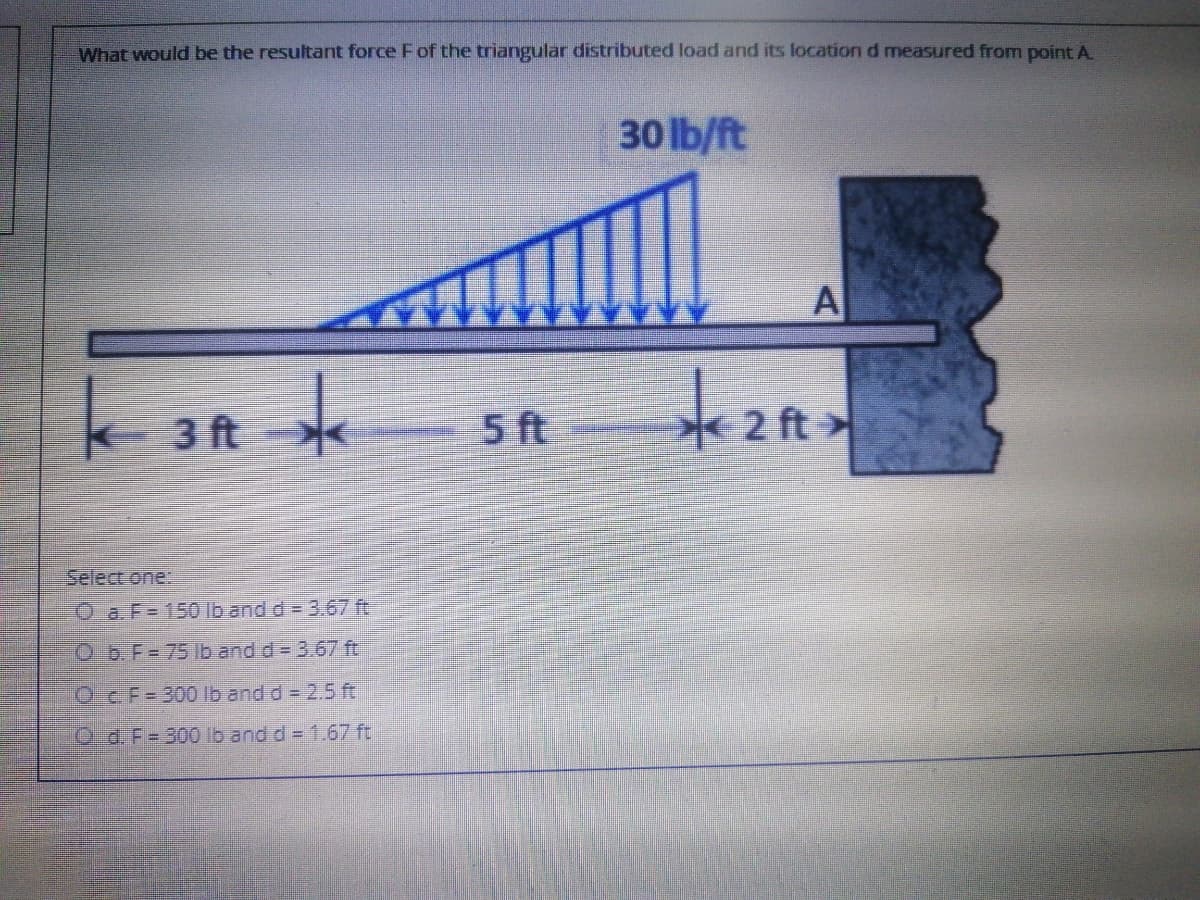 What would be the resultant force Fof the triangular distributed load and its location d measured from point A.
30 lb/ft
A
k 3 ft
5 ft
2 ft>
Select one:
O a.F= 150 lb and d = 3.67 ft
O b.F= 75 lb and d = 3.67 ft
OCF=300 Ib and d= 2.5 ft
O d.F= 300 lb and d= 1.67 ft
