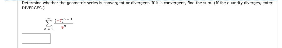 Determine whether the geometric series is convergent or divergent. If it is convergent, find the sum. (If the quantity diverges, enter
DIVERGES.)
n = 1
(-7)” – 1
9n