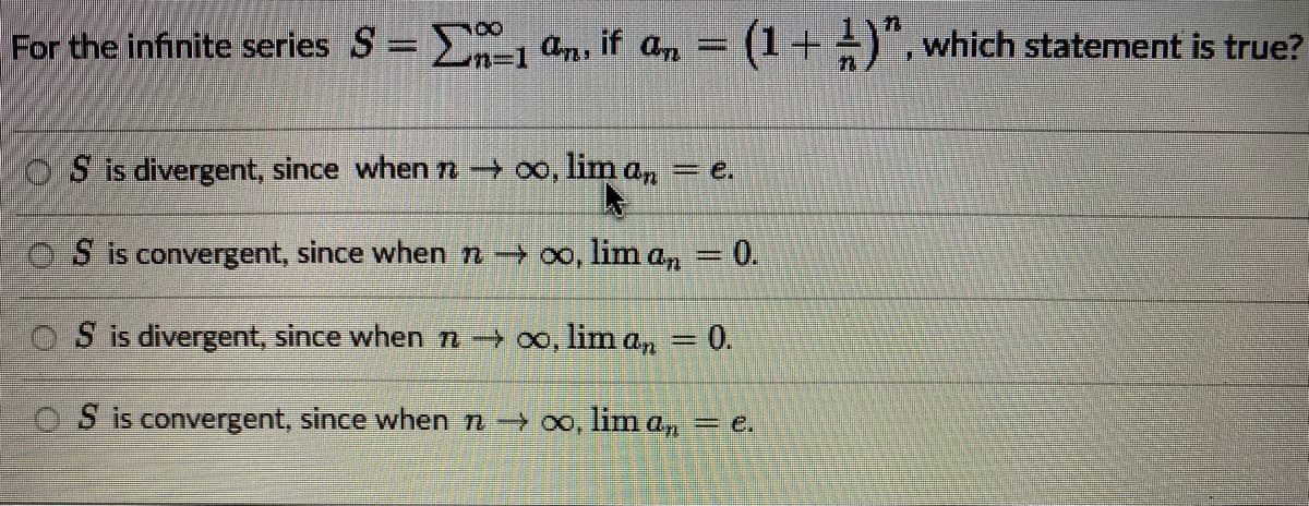 CO
For the infinite series S = 1 an, if an
=
(1 + )", which statement is true?
OS is divergent, since when 7 → ∞o, lim an
OS is convergent, since when 7 →∞o, liman = 0.
OS is divergent, since when n→ ∞o, lima, = 0.
S is convergent, since when 7 →∞, lima,, = e.