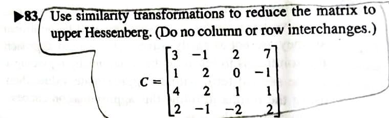 83. Use similarity transformations to reduce the matrix to
upper Hessenberg. (Do no column or row interchanges.)
7]
C
3
1
4
-1
2
2
2
0
1 1
2
2-1 -2