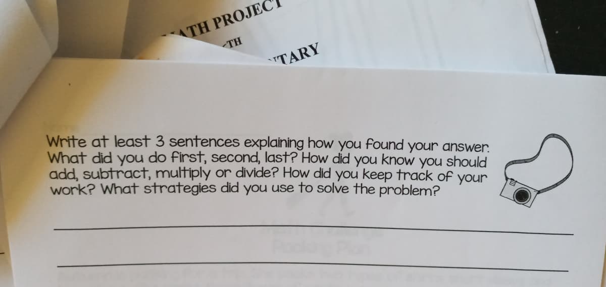 ATH PROJEC
<TH
TARY
Write at least 3 sentences explaining how you found your answer.
What did you do first, second, last? How did you know you should
add, subtract, multiply or divide? How did you keep track of your
work? What strategies did you use to solve the problem?
