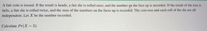 A fair coin is tossed. If the result is heads, a fair die is rolled once, and the number en the face up is recorded. If the result of the toss is
tails, a fair die is rolled twice, and the sum of the numbers on the faces up is recorded. The coin toss and cach roll of the die are all
independent. Let X be the number recorded.
Calculate Pr(X = 5).
