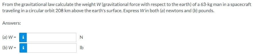 From the gravitational law calculate the weight W (gravitational force with respect to the earth) of a 63-kg man in a spacecraft
traveling in a circular orbit 208 km above the earth's surface. Express Win both (a) newtons and (b) pounds.
Answers:
(a) W = i
N
(b) W=
i
lb
IN