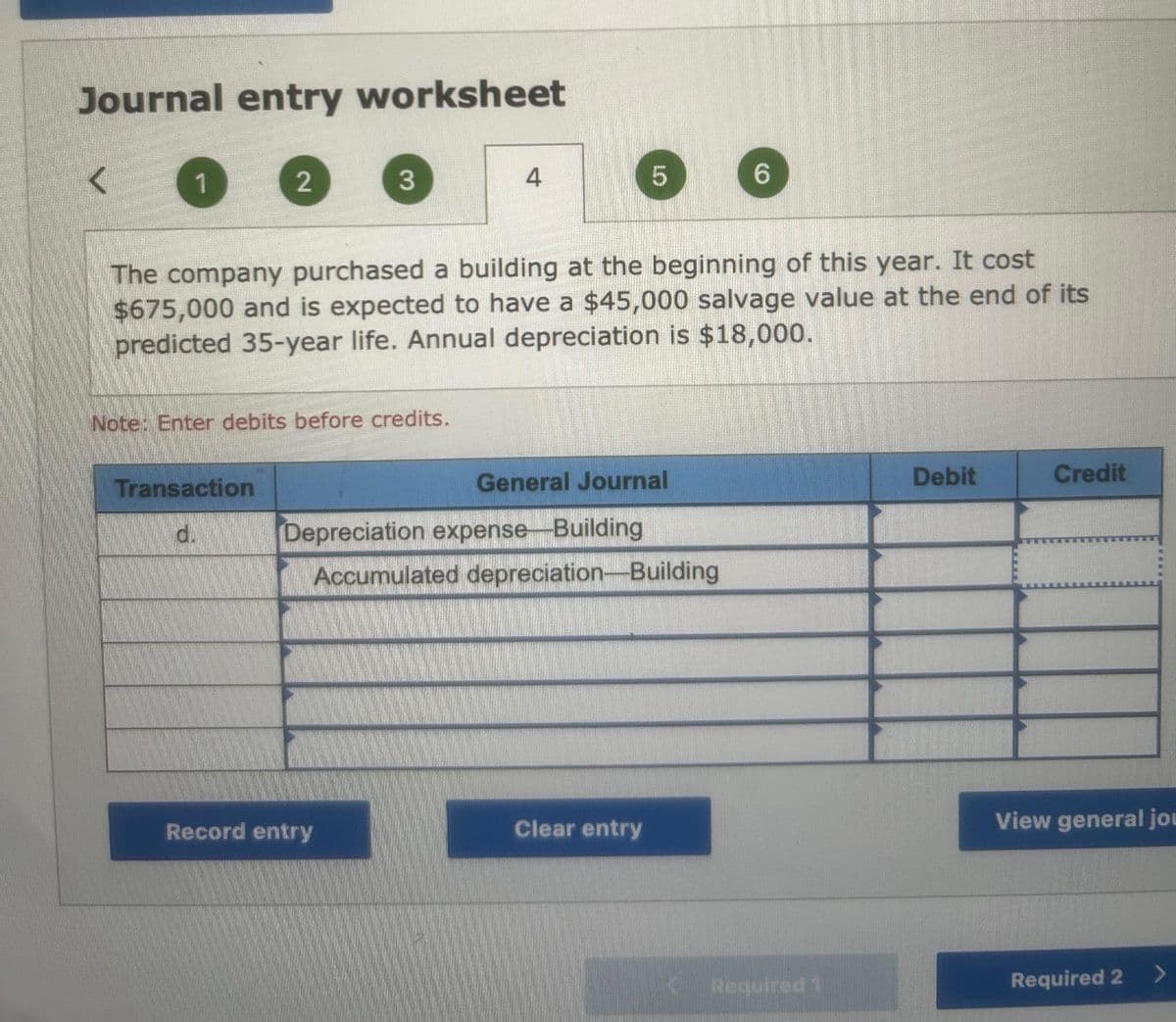 Journal entry worksheet
<
1
2
Transaction
d.
3
Note: Enter debits before credits.
4
The company purchased a building at the beginning of this year. It cost
$675,000 and is expected to have a $45,000 salvage value at the end of its
predicted 35-year life. Annual depreciation is $18,000.
Record entry
5
General Journal
Depreciation expense Building
Accumulated depreciation-Building
Clear entry
(0)
Required 1
Debit
Credit
View general jou
Required 2