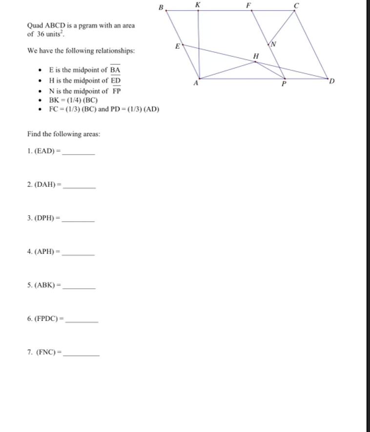 Quad ABCD is a pgram with an area
of 36 units².
We have the following relationships:
. E is the midpoint of BA
• H is the midpoint of ED
.N is the midpoint of FP
• BK = (1/4) (BC)
• FC = (1/3) (BC) and PD = (1/3) (AD)
Find the following areas:
1. (EAD)=
2. (DAH)=
3. (DPH)=
4. (APH) =
5. (ABK)=
6. (FPDC)=
B
7. (FNC)=
E
K
F
H
C
D