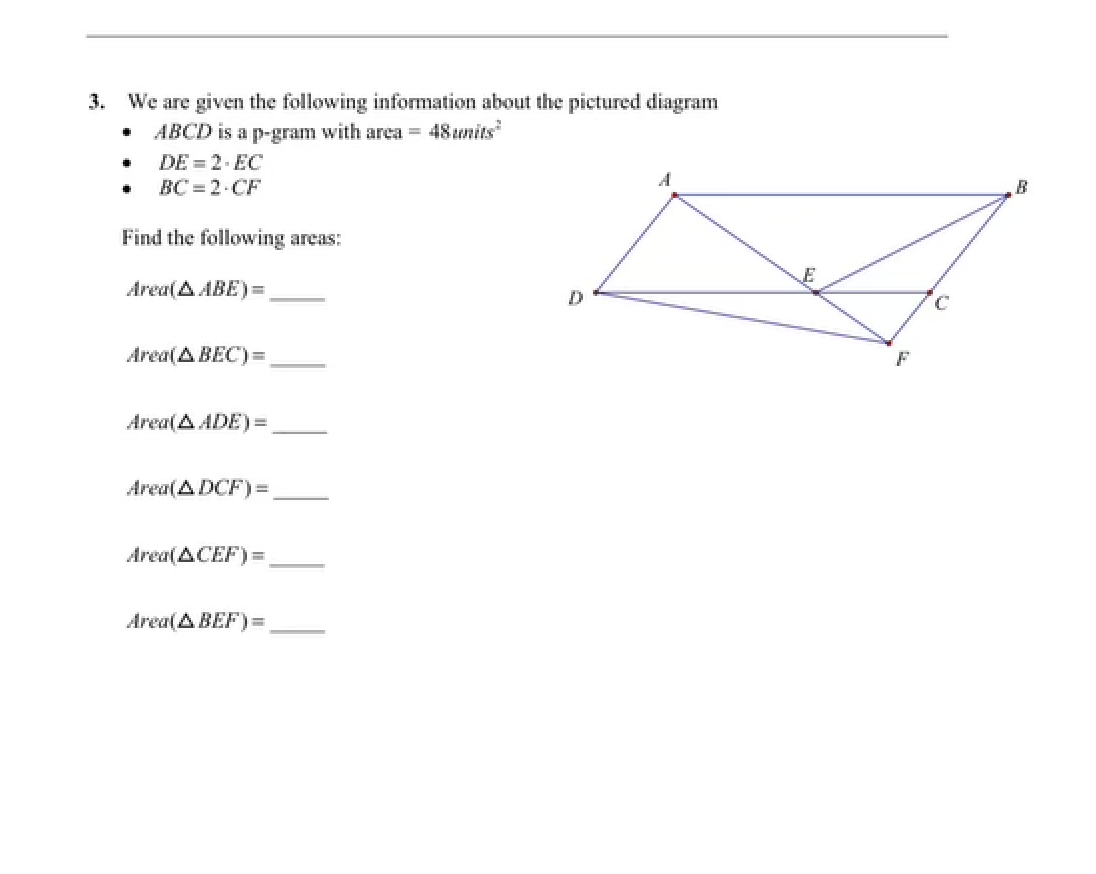 3. We are given the following information about the pictured diagram
ABCD is a p-gram with area = 48 units
.
DE = 2-EC
BC 2-CF
Find the following areas:
Area(A ABE)=
Area(A BEC)=,
Area(AADE)=
Area(ADCF) =
Area(ACEF)=
Area(A BEF)=,
D
E
F
C
B