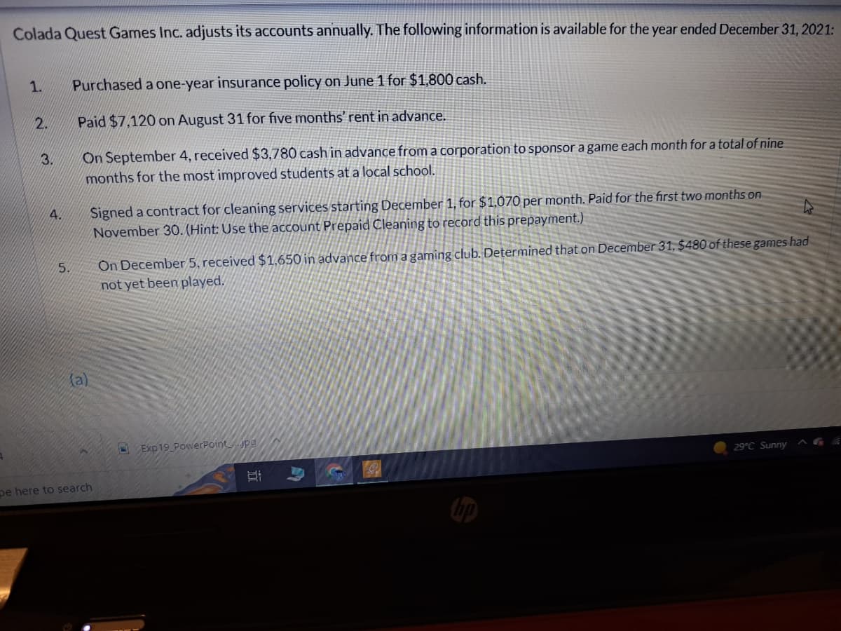 Colada Quest Games Inc. adjusts its accounts annually. The following information is available for the year ended December 31, 2021:
1.
2.
3.
4.
5.
Purchased a one-year insurance policy on June 1 for $1,800 cash.
Paid $7,120 on August 31 for five months' rent in advance.
On September 4, received $3,780 cash in advance from a corporation to sponsor a game each month for a total of nine
months for the most improved students at a local school.
(a)
Signed a contract for cleaning services starting December 1, for $1,070 per month. Paid for the first two months on
November 30. (Hint: Use the account Prepaid Cleaning to record this prepayment.)
pe here to search
On December 5, received $1,650 in advance from a gaming club. Determined that on December 31, $480 of these games had
not yet been played.
Exp19 PowerPoint.jpg
Bi
29°C Sunny