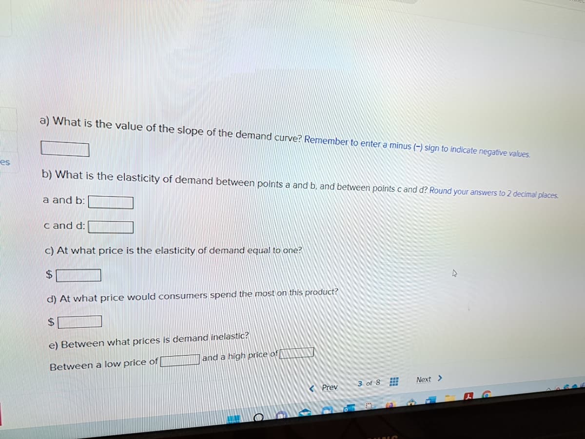 es
a) What is the value of the slope of the demand curve? Remember to enter a minus (-) sign to indicate negative values.
b) What is the elasticity of demand between points a and b, and between points c and d? Round your answers to 2 decimal places.
a and b:
cand d:
c) At what price is the elasticity of demand equal to one?
$
d) At what price would consumers spend the most on this product?
e) Between what prices is demand inelastic?
Between a low price of
and a high price of
AWAY
Prev
3 of 8
Next >