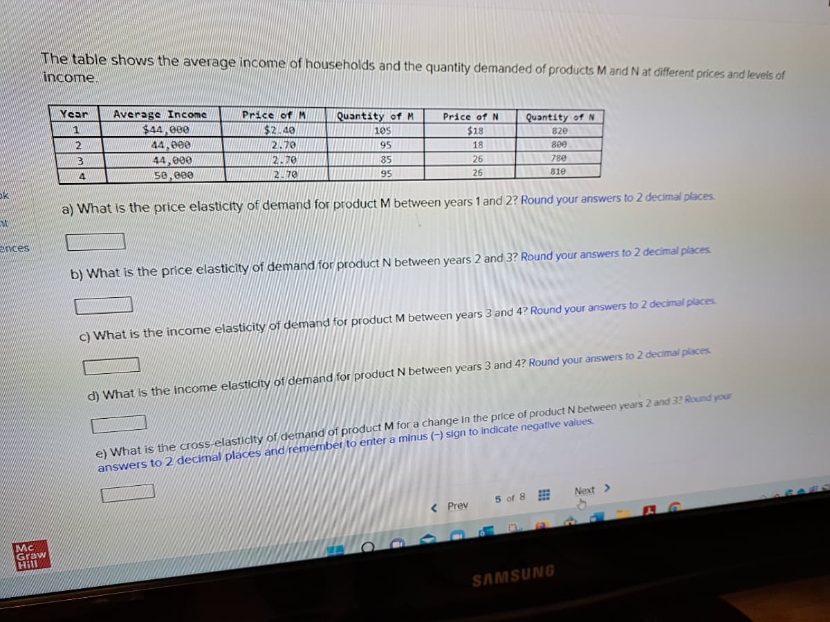 SK
W
ences
The table shows the average income of households and the quantity demanded of products M and N at different prices and levels of
income.
Mc
Graw
Hill
Year
1
2
3
4
Average Income
$44,000
44,000
44,000
50,000
Price of M
$2.40
2.70
2.70
2.70
Quantity of M
105
95
85
95
Price of N
$18
18
26
26
Quantity of N
820
800
a) What is the price elasticity of demand for product M between years 1 and 2? Round your answers to 2 decimal places.
780
810
b) What is the price elasticity of demand for product N between years 2 and 3? Round your answers to 2 decimal places.
c) What is the income elasticity of demand for product M between years 3 and 4? Round your answers to 2 decimal places.
< Prev
d) What is the income elasticity of demand for product N between years 3 and 4? Round your answers to 2 decimal places.
e) What is the cross-elasticity of demand of product M for a change in the price of product N between years 2 and 3? Round your
answers to 2 decimal places and remember to enter a minus (-) sign to indicate negative values.
5 of 8
SAMSUNG
Next >
S