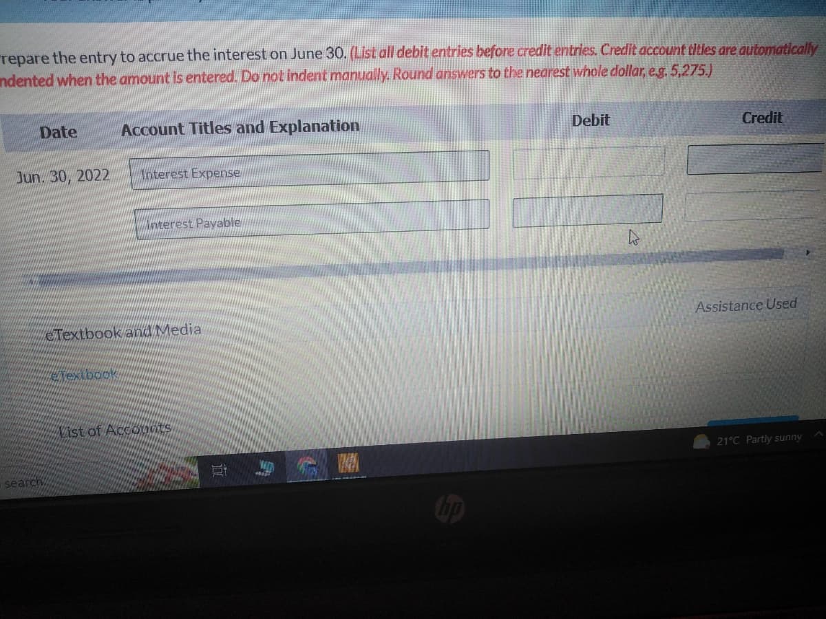 repare the entry to accrue the interest on June 30. (List all debit entries before credit entries. Credit account titles are automatically
Indented when the amount is entered. Do not indent manually. Round answers to the nearest whole dollar, e.g. 5,275.)
Date
Jun 30, 2022
search
Account Titles and Explanation
Elextbook
Interest Expense
interest Payable
eTextbook and Media
List of Accounts
hp
Debit
Credit
Assistance Used
21°C Partly sunny