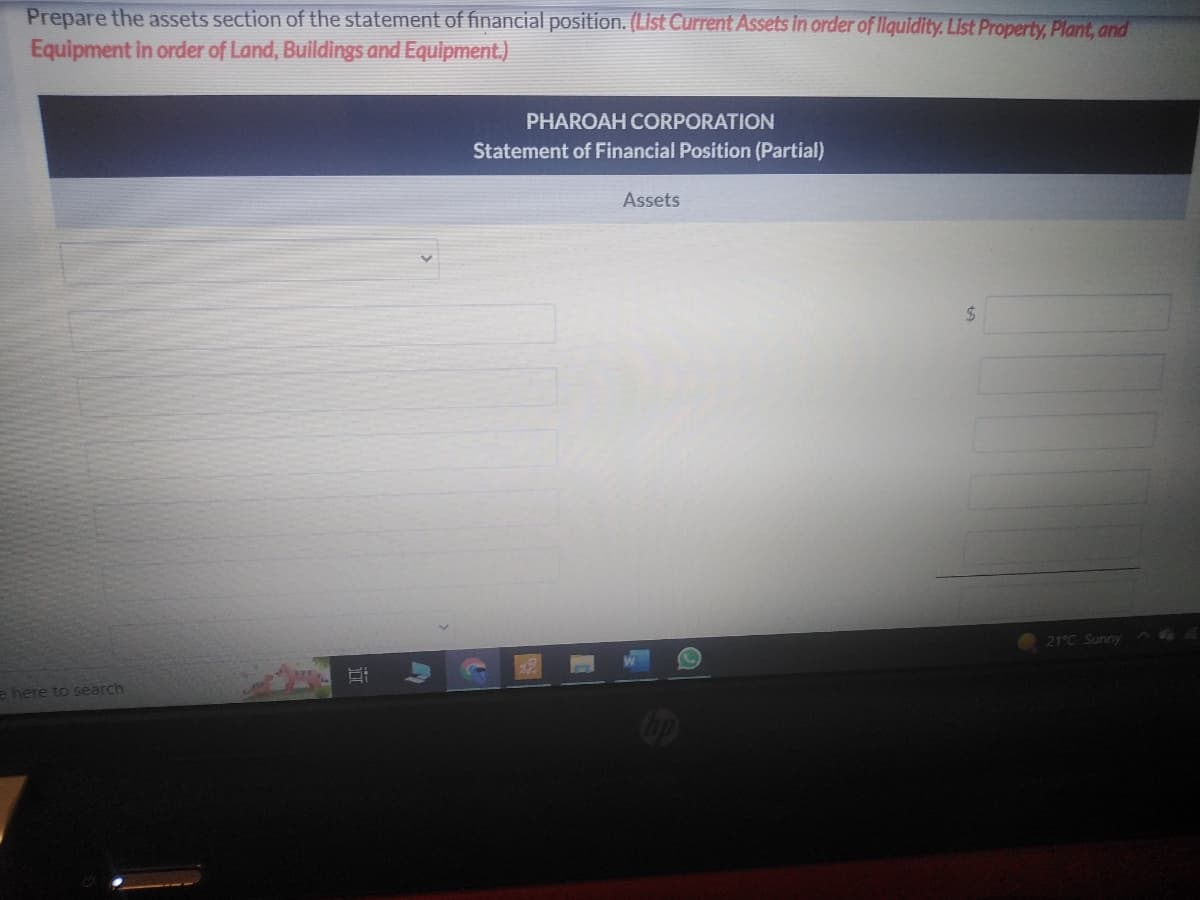 Prepare the assets section of the statement of financial position. (List Current Assets in order of liquidity. List Property, Plant, and
Equipment in order of Land, Buildings and Equipment.)
e here to search
PHAROAH CORPORATION
Statement of Financial Position (Partial)
Assets
$
21°C Sunny