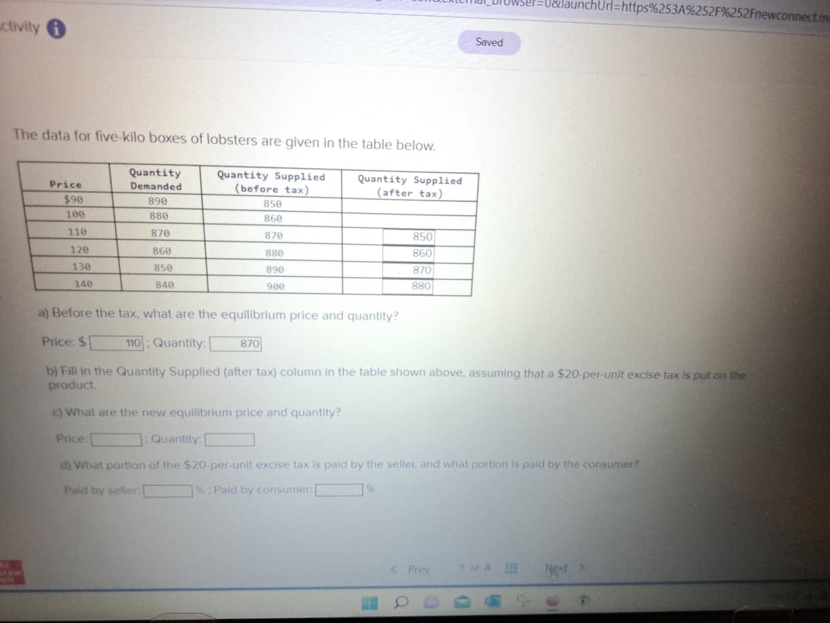 ctivity
Ac
411
The data for five-kilo boxes of lobsters are given in the table below.
Quantity Supplied
(before tax)
Quantity Supplied
(after tax)
Price
$90
100
110
120
130
140
Quantity
Demanded
890
880
Price:
870
860
850
840
850
860
870
880
890
900
870
850
860
870
880
a) Before the tax, what are the equilibrium price and quantity?
Price: $
110: Quantity:
b) Fill in the Quantity Supplied (after tax) column in the table shown above, assuming that a $20-per-unit excise tax is put on the
product.
c) What are the new equilibrium price and quantity?
: Quantity:
d) What portion of the $20-per-unit excise tax is paid by the seller, and what portion is paid by the consumer?
Paid by seller:
1%; Paid by consumer:
%
< Prev
Saved
7 of 8
HOOD
1=U&launchUrl=https%253A%252F%252Fnewconnect.m
Next >