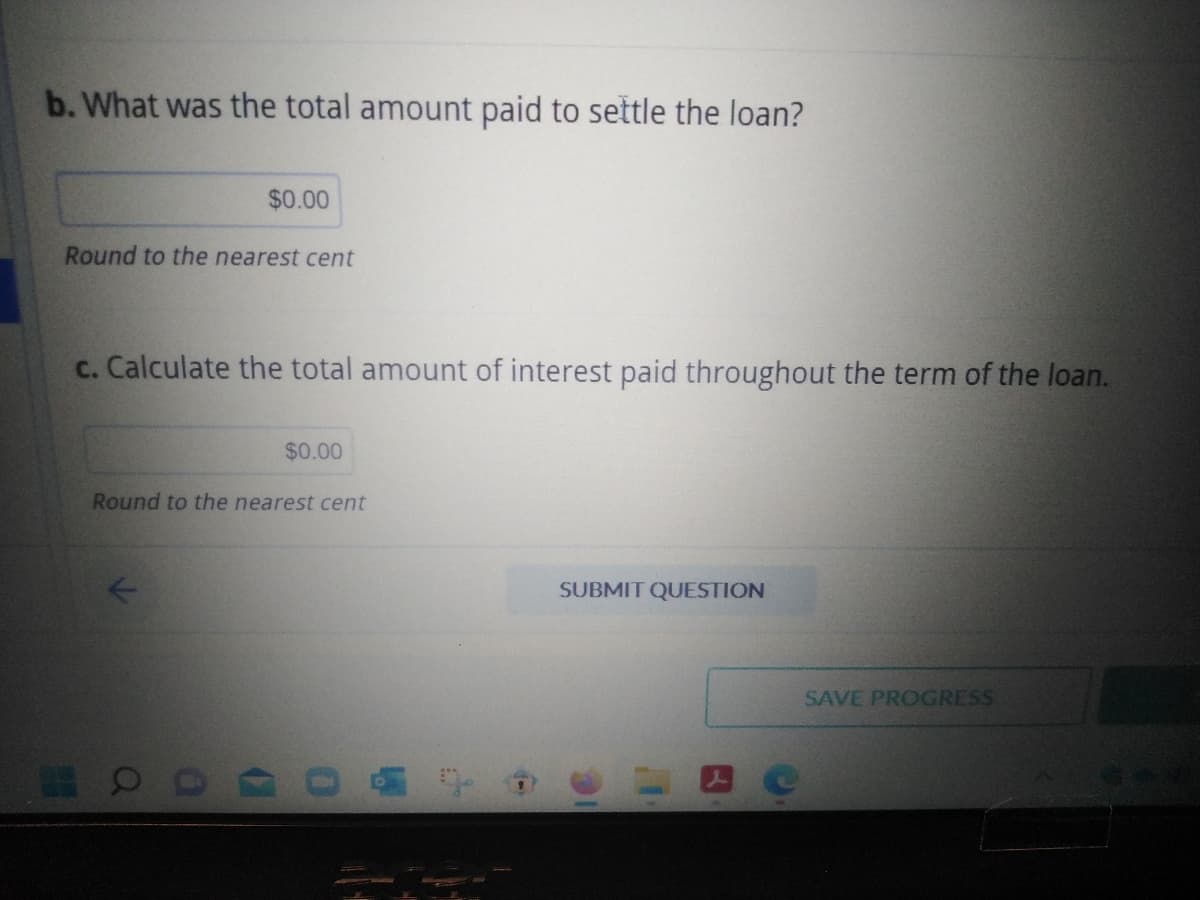 b. What was the total amount paid to settle the loan?
$0.00
Round to the nearest cent
c. Calculate the total amount of interest paid throughout the term of the loan.
00
$0.00
Round to the nearest cent
SUBMIT QUESTION
SAVE PROGRESS