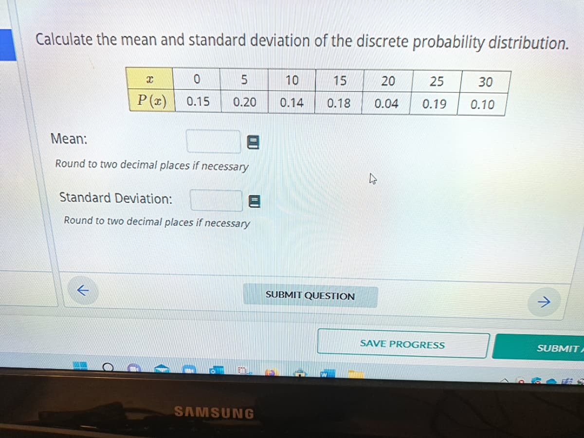 Calculate the mean and standard deviation of the discrete probability distribution.
T
0
P(x) 0.15
5
0.20
Mean:
Round to two decimal places if necessary
Standard Deviation:
Round to two decimal places if necessary
SAMSUNG
10
0.14
15
0.18
SUBMIT QUESTION
20
25
30
0.04 0.19 0.10
SAVE PROGRESS
>
SUBMIT A