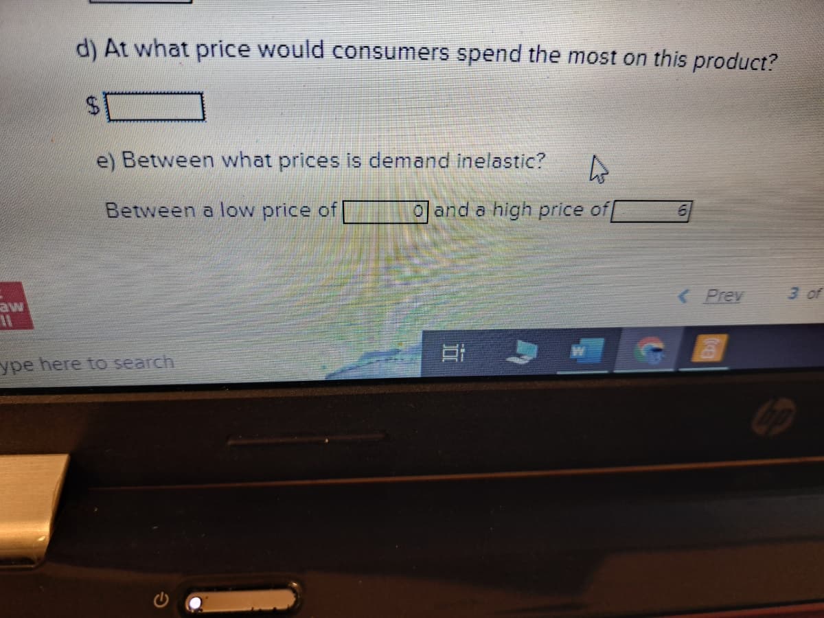 d) At what price would consumers spend the most on this product?
e) Between what prices is demand inelastic?
Between a low price of
ype here to search
4
and a high price of
< Prev