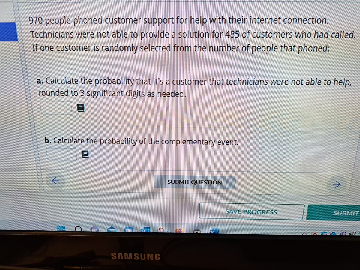 970 people phoned customer support for help with their internet connection.
Technicians were not able to provide a solution for 485 of customers who had called.
If one customer is randomly selected from the number of people that phoned:
a. Calculate the probability that it's a customer that technicians were not able to help,
rounded to 3 significant digits as needed.
b. Calculate the probability of the complementary event.
D
SAMSUNG
SUBMIT QUESTION
SAVE PROGRESS
SUBMIT