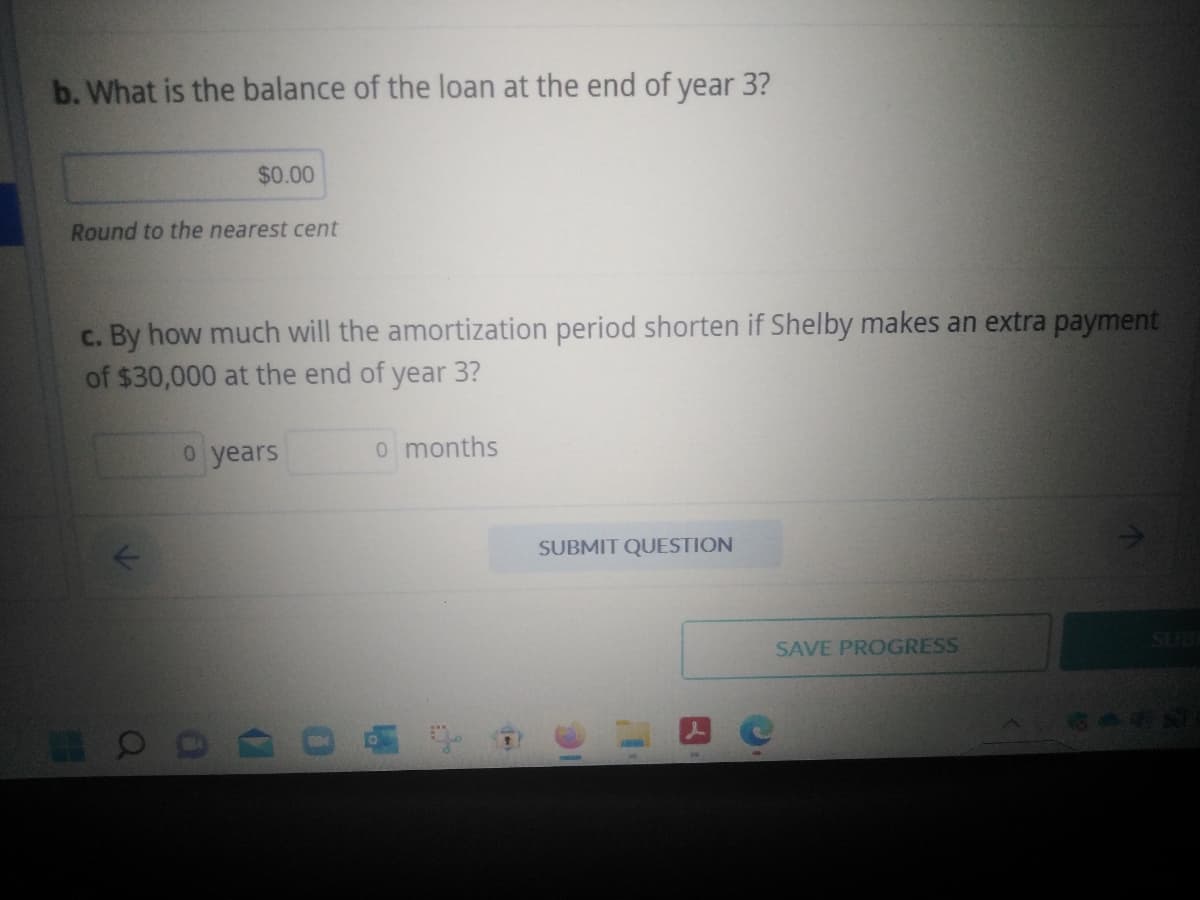 b. What is the balance of the loan at the end of year 3?
$0.00
Round to the nearest cent
c. By how much will the amortization period shorten if Shelby makes an extra payment
of $30,000 at the end of year 3?
o years
OC
o months
+
SUBMIT QUESTION
10
SAVE PROGRESS