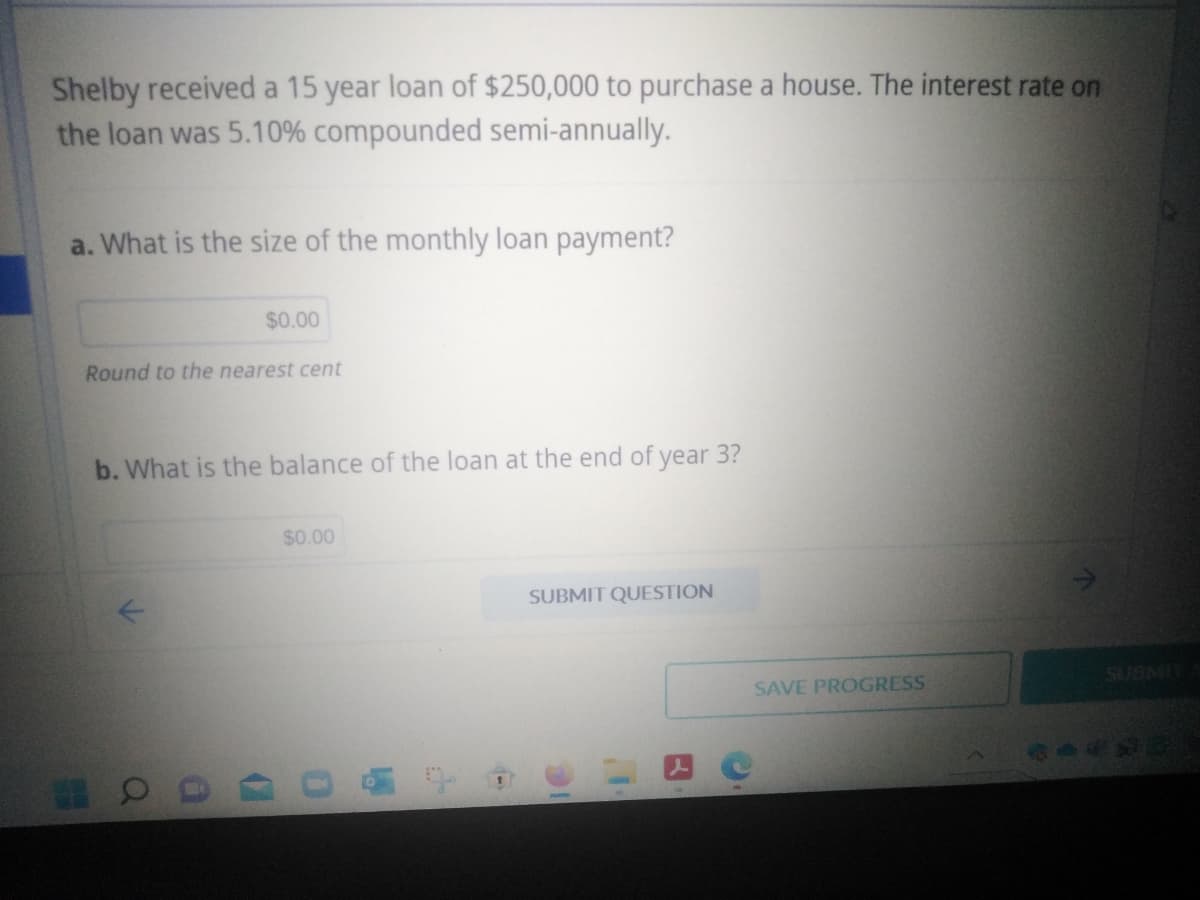 Shelby received a 15 year loan of $250,000 to purchase a house. The interest rate on
the loan was 5.10% compounded semi-annually.
a. What is the size of the monthly loan payment?
$0.00
Round to the nearest cent
b. What is the balance of the loan at the end of year 3?
a
$0.00
18
1
SUBMIT QUESTION
10
SAVE PROGRESS