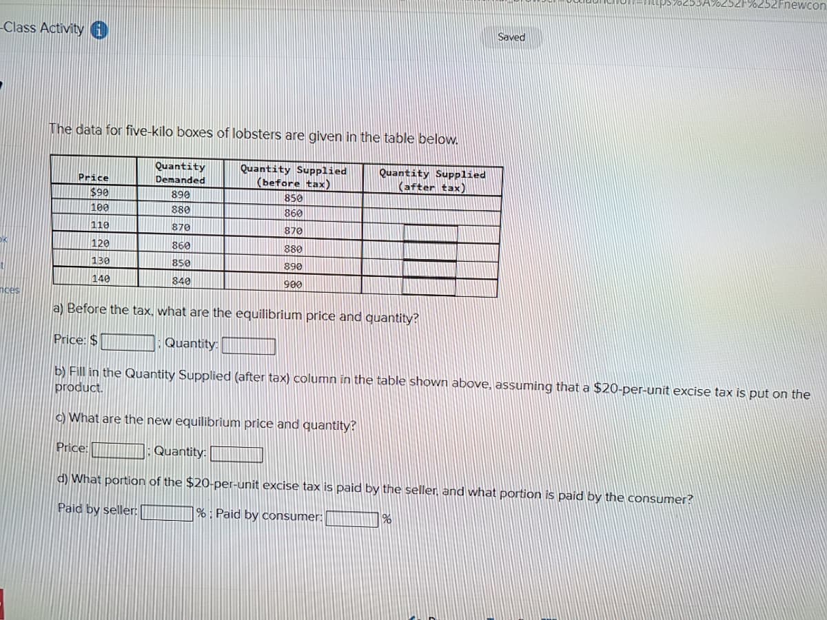 -Class Activity
nces
The data for five-kilo boxes of lobsters are given in the table below.
Quantity Supplied
(before tax)
Quantity Supplied
(after tax)
Price
$90
100
110
120
130
140
Quantity
Demanded
890
880
870
860
850
840
Price:
850
860
870
880
890
900
c) What are the new equilibrium price and quantity?
a) Before the tax, what are the equilibrium price and quantity?
Price: $
Quantity:
b) Fill in the Quantity Supplied (after tax) column in the table shown above, assuming that a $20-per-unit excise tax is put on the
product.
Saved
Quantity:
d) What portion of the $20-per-unit excise tax is paid by the seller, and what portion is paid by the consumer?
Paid by seller:
%: Paid by consumer:
%
%252Fnewcon