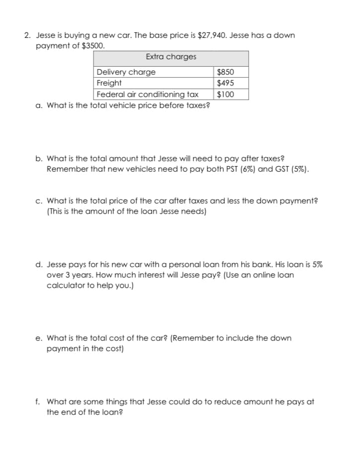 2. Jesse is buying a new car. The base price is $27,940. Jesse has a down
payment of $3500.
Extra charges
$850
$495
Delivery charge
Freight
Federal air conditioning tax
a. What is the total vehicle price before taxes?
$100
b. What is the total amount that Jesse will need to pay after taxes?
Remember that new vehicles need to pay both PST (6%) and GST (5%).
c. What is the total price of the car after taxes and less the down payment?
(This is the amount of the loan Jesse needs)
d. Jesse pays for his new car with a personal loan from his bank. His loan is 5%
over 3 years. How much interest will Jesse pay? (Use an online loan
calculator to help you.)
e. What is the total cost of the car? (Remember to include the down
payment in the cost)
f. What are some things that Jesse could do to reduce amount he pays at
the end of the loan?
