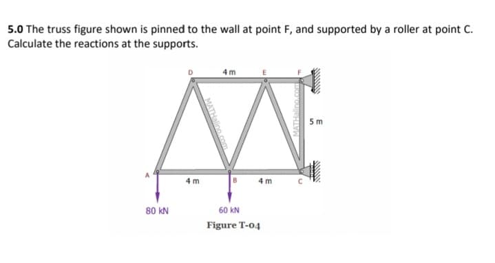 5.0 The truss figure shown is pinned to the wall at point F, and supported by a roller at point C.
Calculate the reactions at the supports.
4 m
5 m
4 m
B
4 m
80 kN
60 kN
Figure T-04
MATHalino.com
MATHalino.com
