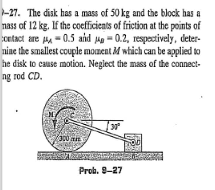 -27. The disk has a mass of 50 kg and the block has a
nass of 12 kg. If the coefficients of friction at the points of
contact are = 0.5 and = 0.2, respectively, deter-
nine the smallest couple moment M which can be applied to
he disk to cause motion. Neglect the mass of the connect-
ng rod CD.
300 mm
30²
Prob. 9-27