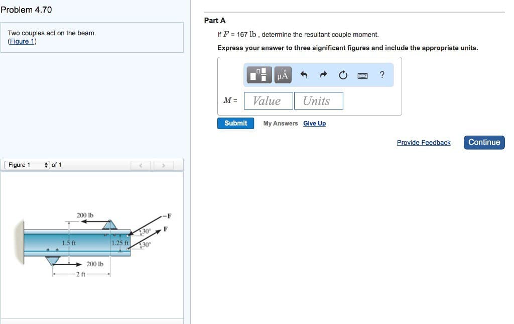 Problem 4.70
Two couples act on the beam.
(Figure 1)
Figure 1
◆ of 1
200 lb
1.5 ft
-2 ft
200 lb
TO
1.25 ft
30°
30
Part A
If F 167 lb, determine the resultant couple moment.
Express your answer to three significant figures and include the appropriate units.
M =
Submit
O
μÅ
Value
Units
My Answers Give Up
?
Provide Feedback
Continue