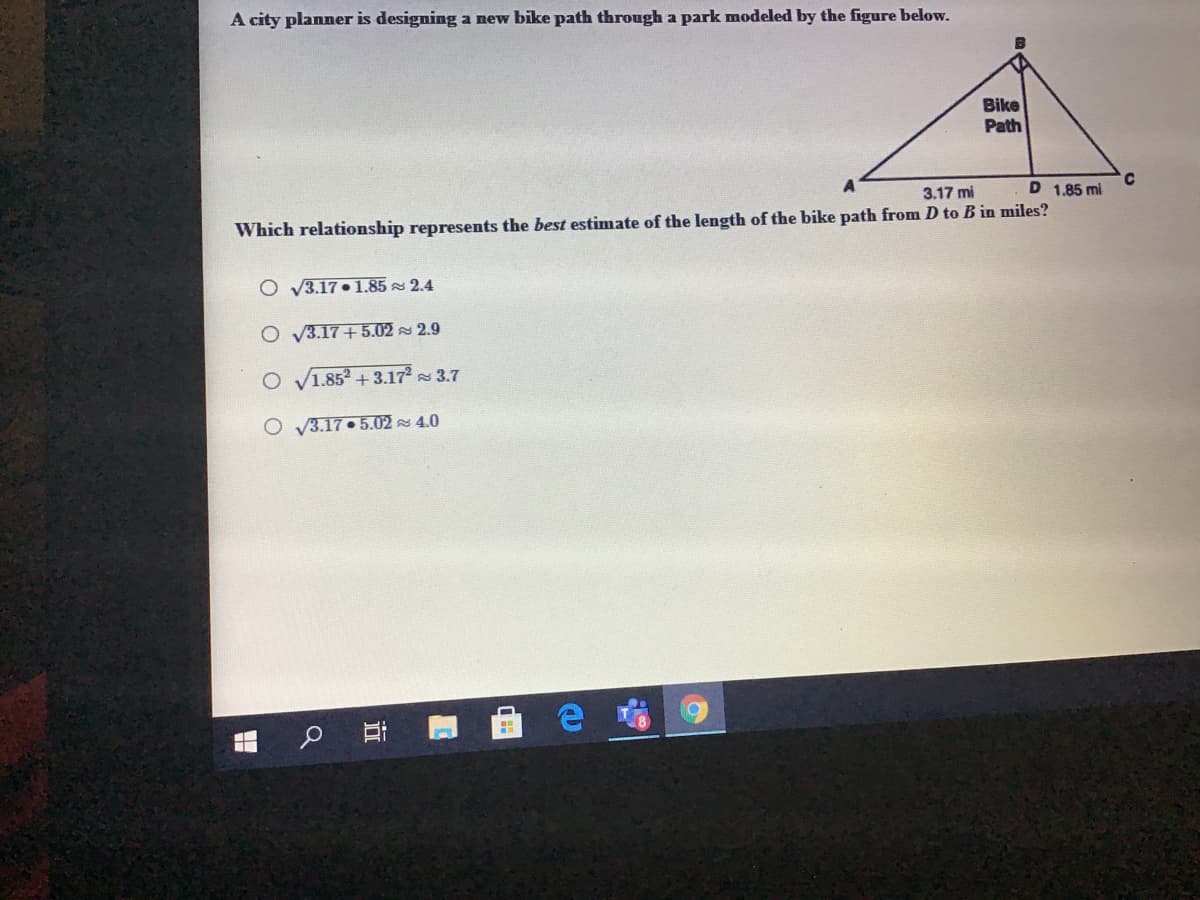 A city planner is designing a new bike path through a park modeled by the figure below.
Bike
Path
3.17 mi
D 1.85 mi
Which relationship represents the best estimate of the length of the bike path from D to B in miles?
O V3.17• 1.85 2.4
O V3.17+5.02 2.9
O V1.852 + 3.172 3.7
O V3.17. 5.02 4.0
立
