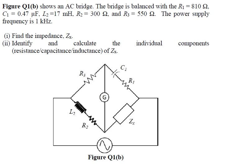 Figure Q1(b) shows an AC bridge. The bridge is balanced with the R1 = 810 2,
C1 = 0.47 µF, L2=17 mH, R2 = 300 2, and R3 = 550 2. The power supply
frequency is 1 kHz.
(i) Find the impedance, Zx.
(ii) Identify
(resistance/capacitance/inductance) of Zx.
individual
components
calculate
the
and
R3
R1
L2
R2
Figure Q1(b)
