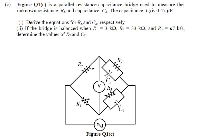 (c)
Figure Q1(c) is a parallel resistance-capacitance bridge used to measure the
unknown resistance, Rx and capacitance, Cx. The capacitance, C3 is 0.47 µF.
(i) Derive the equations for Rx and Cx, respectively.
(ii) If the bridge is balanced when R1 = 3 k2, R2 = 33 k2, and R3 = 67 k2,
determine the values of Rx and Cx.
Rx
R2
V
R3
R1
Figure Q1(c)
