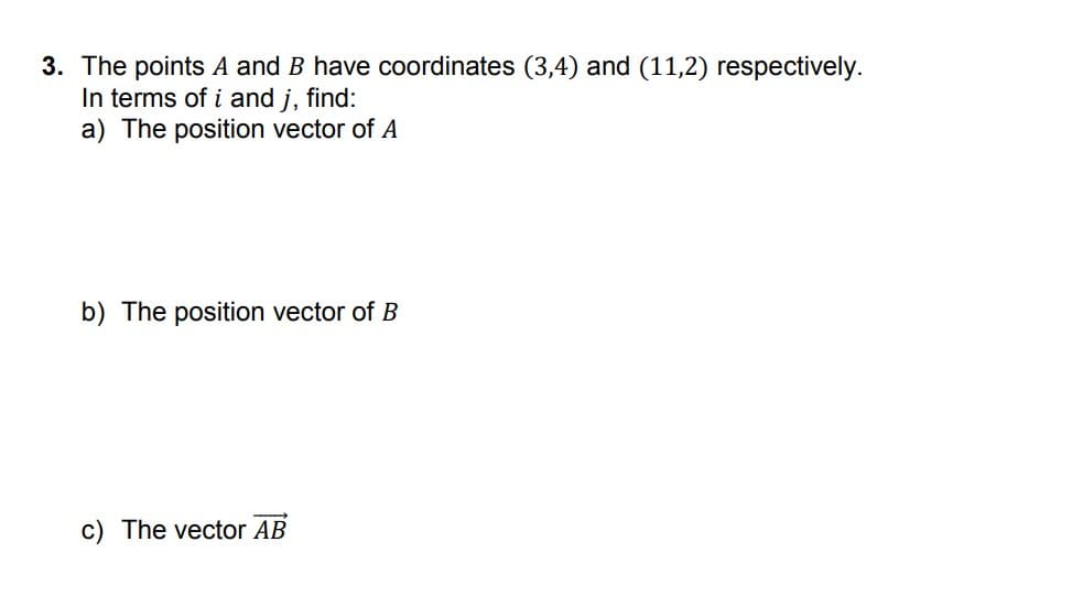 3. The points A and B have coordinates (3,4) and (11,2) respectively.
In terms of i and j, find:
a) The position vector of A
b) The position vector of B
c) The vector AB
