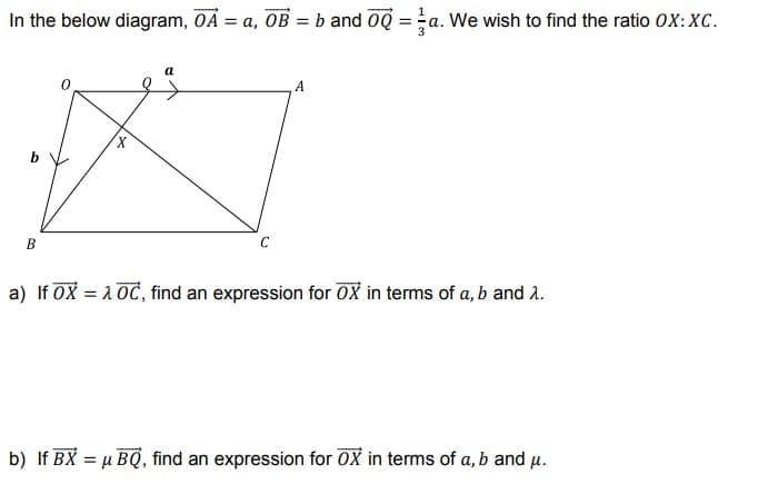 In the below diagram, OẢ = a, OB = b and 0Q =a. We wish to find the ratio 0X:XC.
%3D
B
a) If OX = 10C, find an expression for OX in terms of a, b and 2.
b) If BX = µ BQ, find an expression for 0X in terms of a, b and u.
