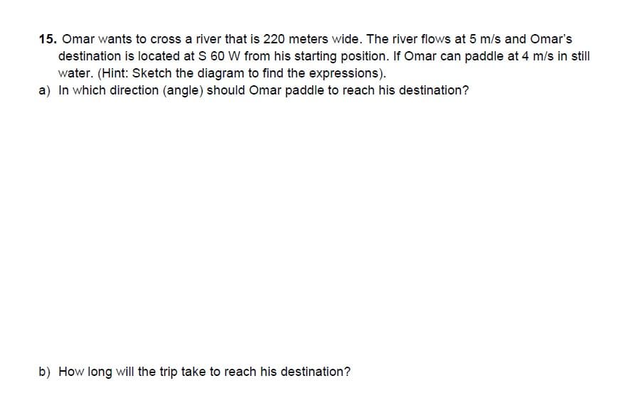 15. Omar wants to cross a river that is 220 meters wide. The river flows at 5 m/s and Omar's
destination is located at S 60 W from his starting position. If Omar can paddle at 4 m/s in still
water. (Hint: Sketch the diagram to find the expressions).
a) In which direction (angle) should Omar paddle to reach his destination?
b) How long will the trip take to reach his destination?
