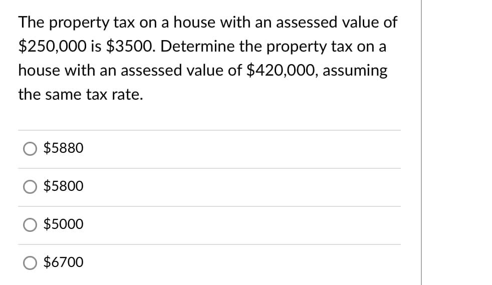 The property tax on a house with an assessed value of
$250,000 is $3500. Determine the property tax on a
house with an assessed value of $420,000, assuming
the same tax rate.
$5880
$5800
$5000
$6700

