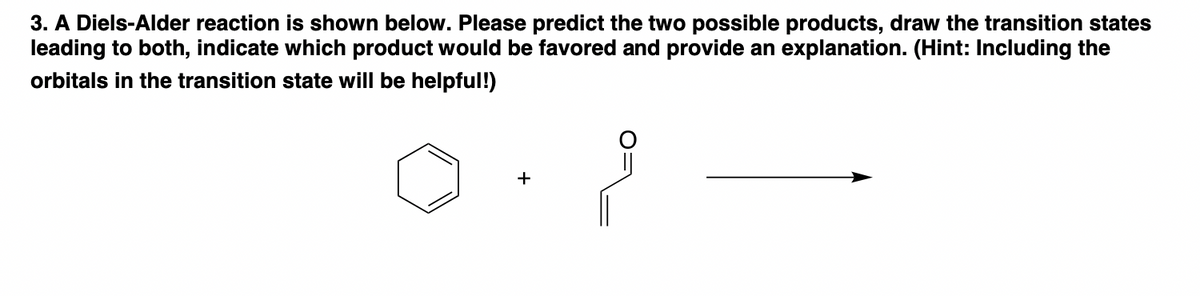 3. A Diels-Alder reaction is shown below. Please predict the two possible products, draw the transition states
leading to both, indicate which product would be favored and provide an explanation. (Hint: Including the
orbitals in the transition state will be helpful!)
+