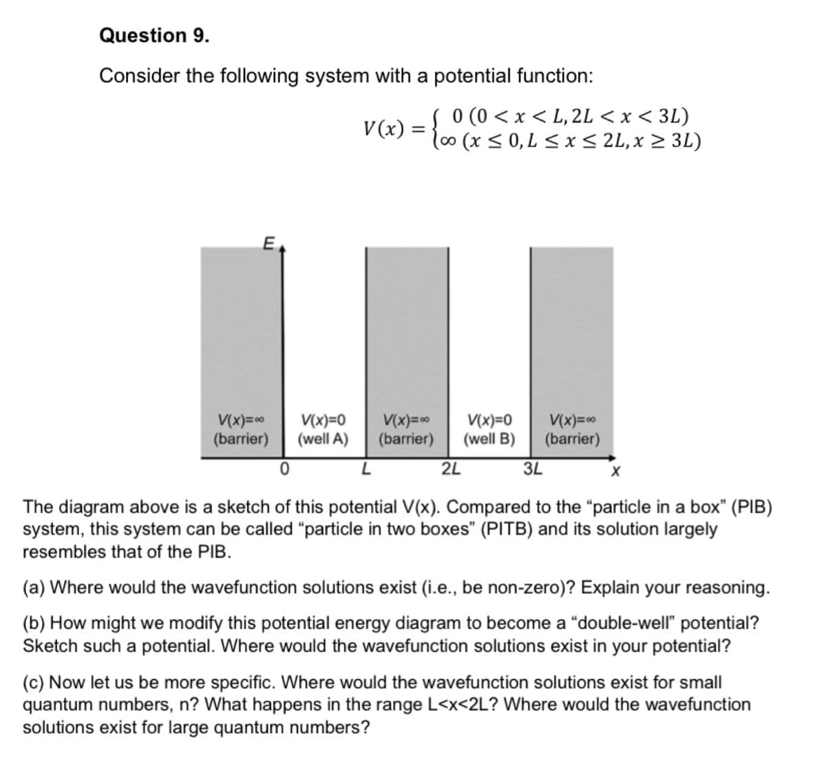 Question 9.
Consider the following system with a potential function:
V(x) = }.
0 (0 < x < L, 2L < x < 3L)
l00(x> 0, L < x< 2L,x > 3L)
E
V(x)=0
(barrier)
V(x)=0
(well A)
V(x)=0
(barrier)
V(x)=0
(well B)
V(x)=0
(barrier)
2L
3L
The diagram above is a sketch of this potential V(x). Compared to the "particle in a box" (PIB)
system, this system can be called "particle in two boxes" (PITB) and its solution largely
resembles that of the PIB.
(a) Where would the wavefunction solutions exist (i.e., be non-zero)? Explain your reasoning.
(b) How might we modify this potential energy diagram to become a "double-well" potential?
Sketch such a potential. Where would the wavefunction solutions exist in your potential?
(c) Now let us be more specific. Where would the wavefunction solutions exist for small
quantum numbers, n? What happens in the range L<x<2L? Where would the wavefunction
solutions exist for large quantum numbers?
