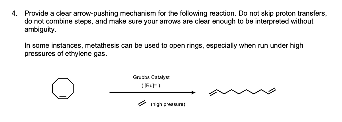 4. Provide a clear arrow-pushing mechanism for the following reaction. Do not skip proton transfers,
do not combine steps, and make sure your arrows are clear enough to be interpreted without
ambiguity.
In some instances, metathesis can be used to open rings, especially when run under high
pressures of ethylene gas.
Grubbs Catalyst
([Ru]=)
(high pressure)