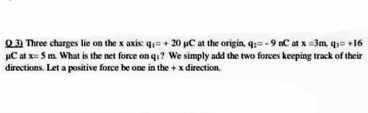 Q3 Three charges lie on the x axis: q1= + 20 pC at the origin, q2= - 9 nC at x =3m, q3= +16
µC at x= 5 m. What is the net force on q1? We simply add the two forces keeping track of their
directions. Let a positive force be one in the + x direction.
