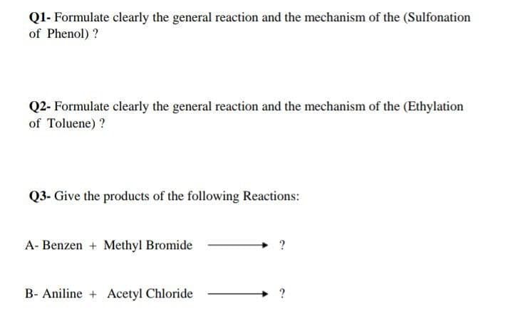 Q1- Formulate clearly the general reaction and the mechanism of the (Sulfonation
of Phenol) ?
Q2- Formulate clearly the general reaction and the mechanism of the (Ethylation
of Toluene) ?
Q3- Give the products of the following Reactions:
A- Benzen + Methyl Bromide
B- Aniline + Acetyl Chloride
