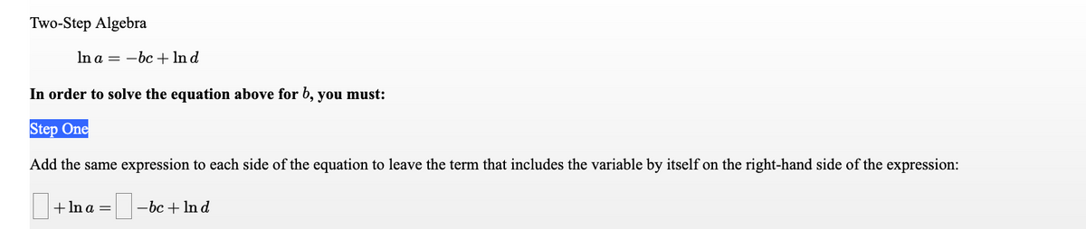 Two-Step Algebra
In a = -bc + In d
In order to solve the equation above for b, you must:
Step One
Add the same expression to each side of the equation to leave the term that includes the variable by itself on the right-hand side of the expression:
+ In a =
-bc + In d
