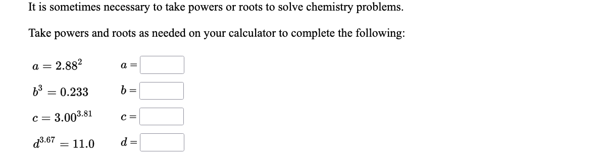 It is sometimes necessary to take powers or roots to solve chemistry problems.
Take powers and roots as needed on your calculator to complete the following:
a = 2.882
a =
b3 = 0.233
b =
c = 3.003.81
C =
d3.67
= 11.0
d =
