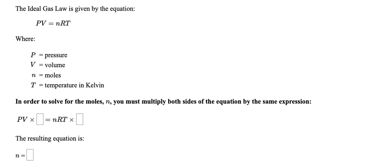 The Ideal Gas Law is given by the equation:
PV — пRT
Where:
P = pressure
V = volume
n = moles
T = temperature in Kelvin
In order to solve for the moles, n, you must multiply both sides of the equation by the same expression:
PV ×
= nRT ×
The resulting equation is:
n =
