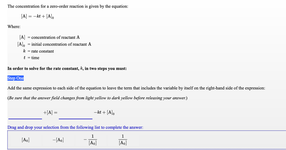 The concentration for a zero-order reaction is given by the equation:
[A] =
-kt + [A]o
Where:
[A]
= concentration of reactant A
[A],
= initial concentration of reactant A
k = rate constant
t = time
In order to solve for the rate constant, k, in two steps you must:
Step One
Add the same expression to each side of the equation to leave the term that includes the variable by itself on the right-hand side of the expression:
(Be sure that the answer field changes from light yellow to dark yellow before releasing your answer.)
+[A] =
- kt + [A],
Drag and drop your selection from the following list to complete the answer:
1
1
[Ao]
-[Ao]
[Ao]
[Ao]
