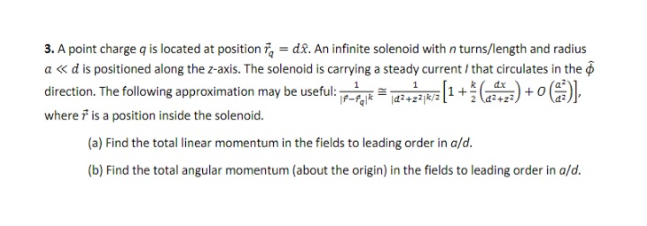 3. A point charge q is located at position 7, = dâ&. An infinite solenoid with n turns/length and radius
a « d is positioned along the z-axis. The solenoid is carrying a steady current / that circulates in the 6
direction. The following approximation may be useful: = a 1+ ) + 0 C)).
2 (d2+z
where i is a position inside the solenoid.
(a) Find the total linear momentum in the fields to leading order in a/d.
(b) Find the total angular momentum (about the origin) in the fields to leading order in a/d.
