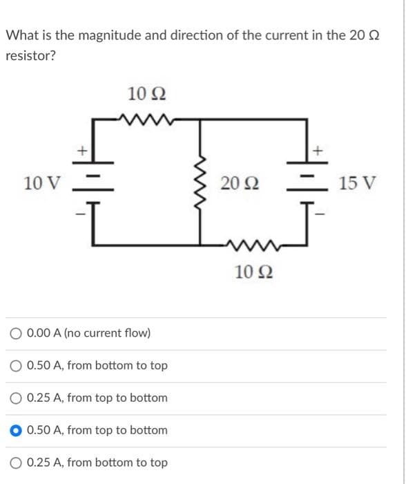 What is the magnitude and direction of the current in the 20 Q
resistor?
10 Ω
10 V
20 2
15 V
10Ω
O 0.00 A (no current flow)
0.50 A, from bottom to top
0.25 A, from top to bottom
0.50 A, from top to bottom
O 0.25 A, from bottom to top
